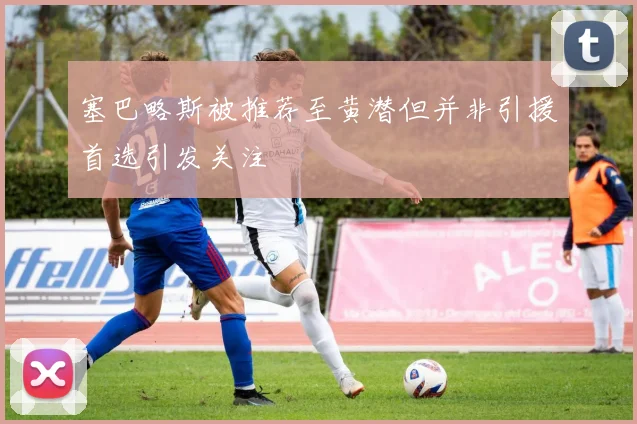塞巴略斯被推荐至黄潜但并非引援首选引发关注