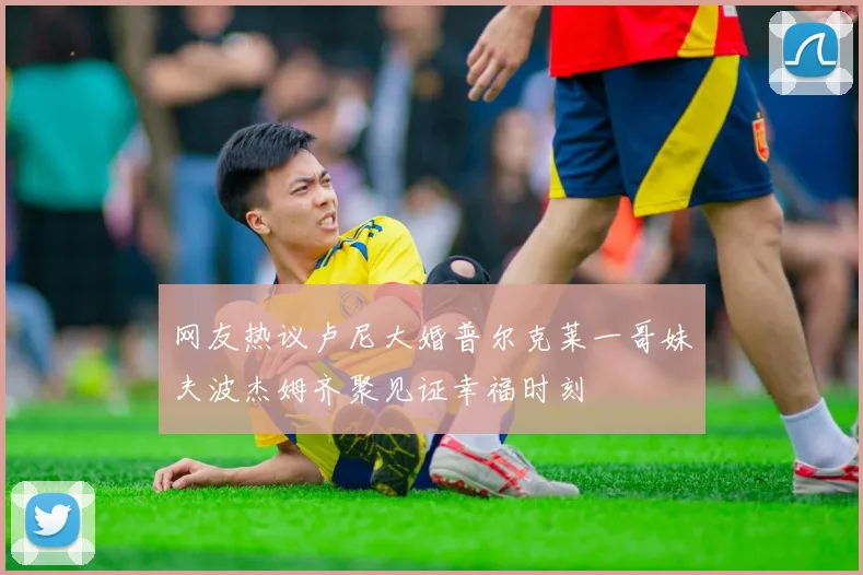 网友热议卢尼大婚普尔克莱一哥妹夫波杰姆齐聚见证幸福时刻