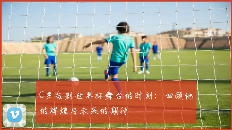 C罗告别世界杯舞台的时刻：回顾他的辉煌与未来的期待