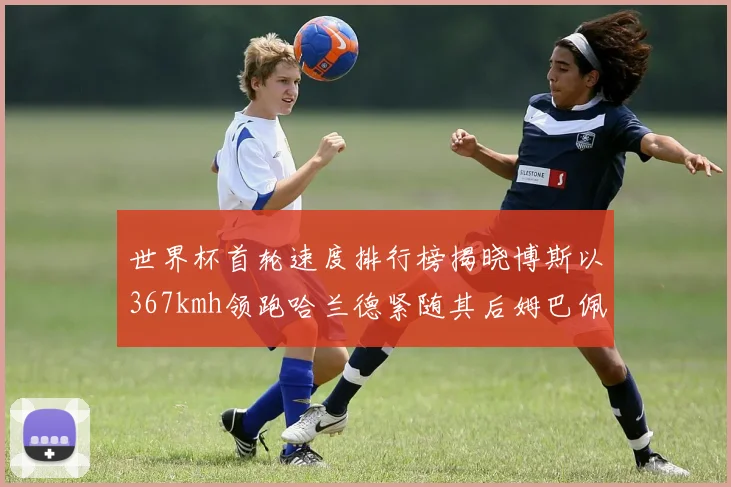 世界杯首轮速度排行榜揭晓博斯以367kmh领跑哈兰德紧随其后姆巴佩位列第九
