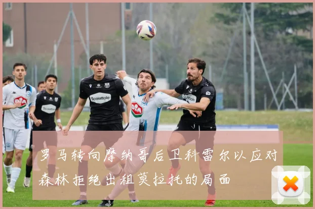 罗马转向摩纳哥后卫科雷尔以应对森林拒绝出租莫拉托的局面