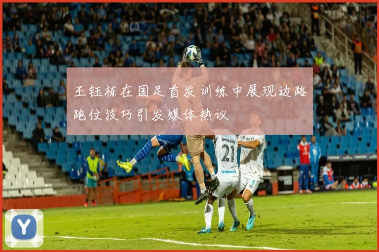王钰栋在国足首发训练中展现边路跑位技巧引发媒体热议
