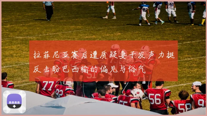 拉菲尼亚赛后遭质疑妻子发声力挺反击盼巴西输的偏见与俗气