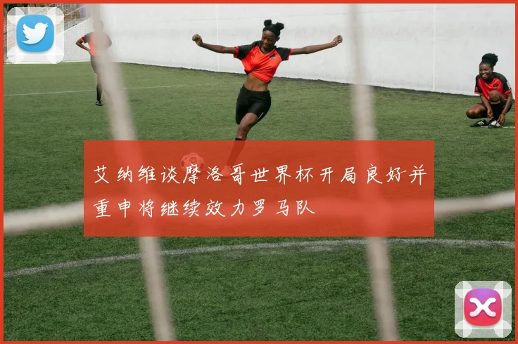 艾纳维谈摩洛哥世界杯开局良好并重申将继续效力罗马队