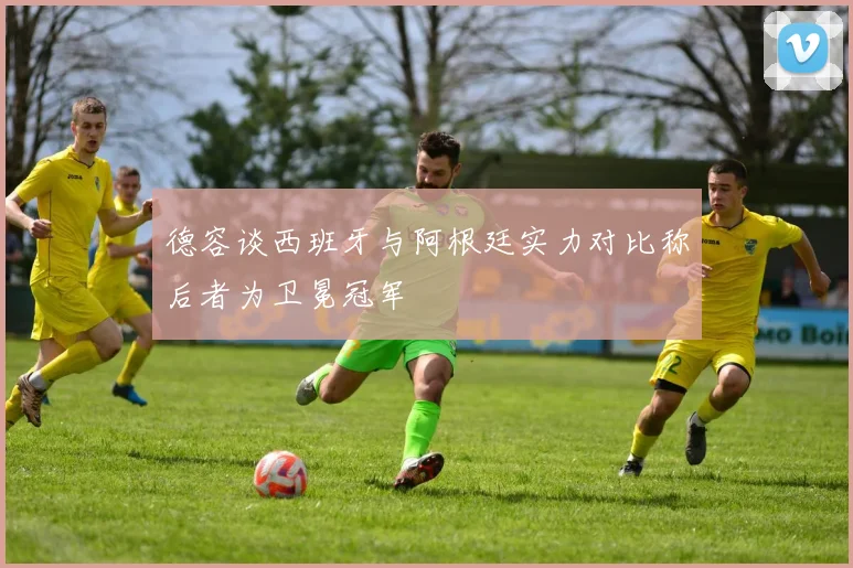 德容谈西班牙与阿根廷实力对比称后者为卫冕冠军