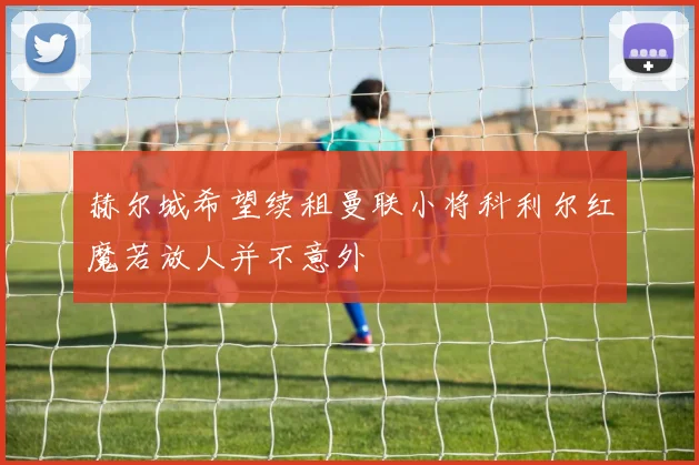 赫尔城希望续租曼联小将科利尔红魔若放人并不意外