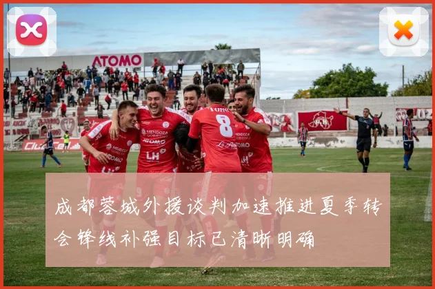 成都蓉城外援谈判加速推进夏季转会锋线补强目标已清晰明确
