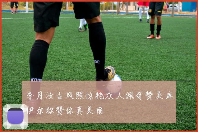 李月汝古风照惊艳众人佩奇赞美库伊尔称赞你真美丽