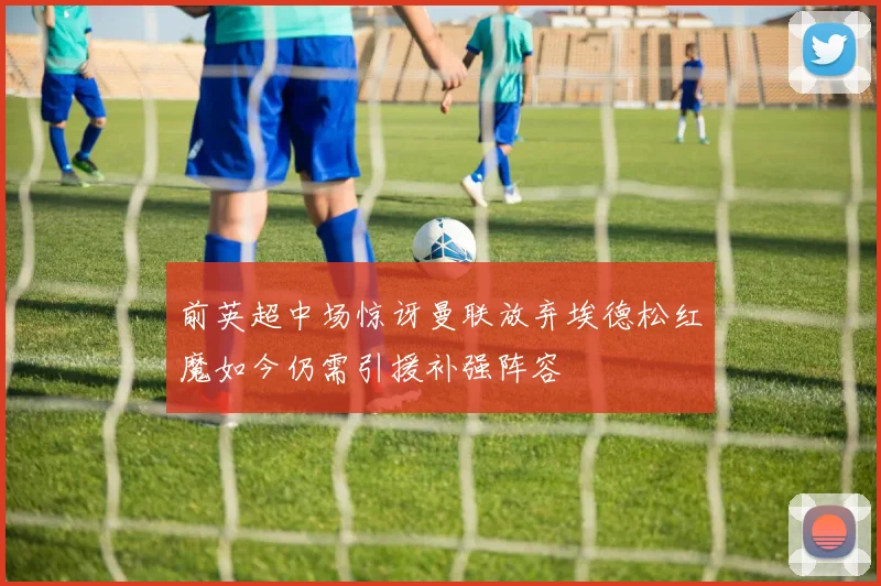 前英超中场惊讶曼联放弃埃德松红魔如今仍需引援补强阵容