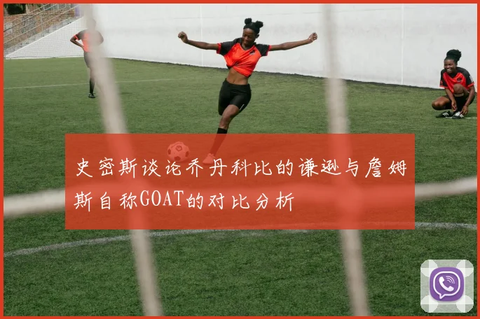 史密斯谈论乔丹科比的谦逊与詹姆斯自称GOAT的对比分析