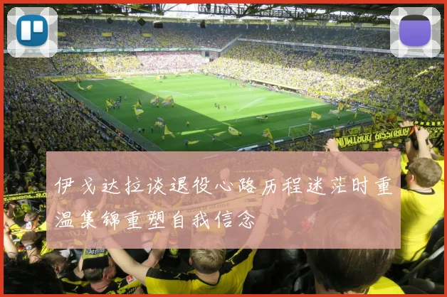 伊戈达拉谈退役心路历程迷茫时重温集锦重塑自我信念