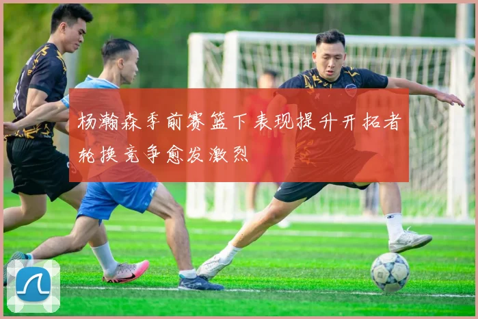 杨瀚森季前赛篮下表现提升开拓者轮换竞争愈发激烈