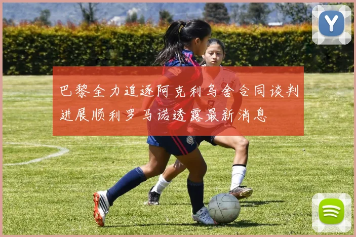 巴黎全力追逐阿克利乌舍合同谈判进展顺利罗马诺透露最新消息
