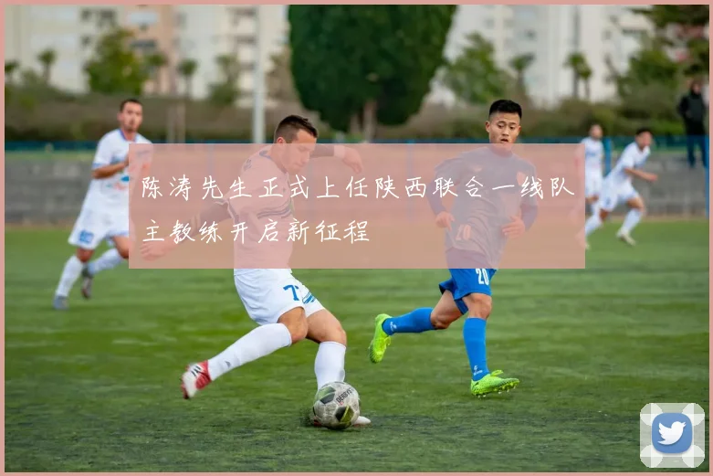 陈涛先生正式上任陕西联合一线队主教练开启新征程