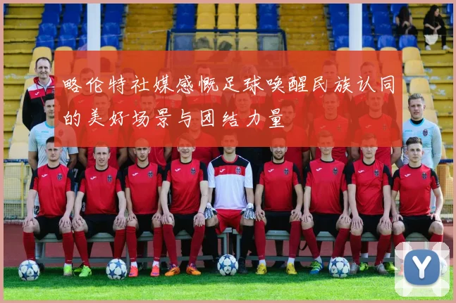略伦特社媒感慨足球唤醒民族认同的美好场景与团结力量