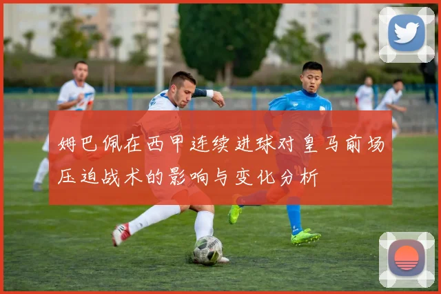 姆巴佩在西甲连续进球对皇马前场压迫战术的影响与变化分析