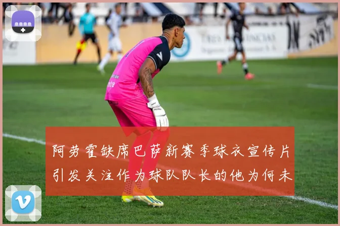 阿劳霍缺席巴萨新赛季球衣宣传片引发关注作为球队队长的他为何未现身
