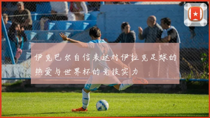 伊克巴尔自信表达对伊拉克足球的热爱与世界杯的竞技实力